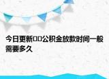 今日更新﻿﻿公积金放款时间一般需要多久