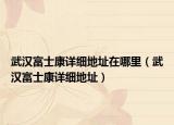 武汉富士康详细地址在哪里（武汉富士康详细地址）