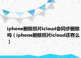 iphone删除照片icloud会同步删除吗（iphone删除照片icloud还有么）