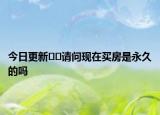 今日更新﻿﻿请问现在买房是永久的吗