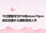 今日更新华为P50和vivox70pro的区别是什么哪款值得入手