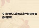 今日更新﻿﻿请问办房产证需要哪些材料呢