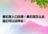 黑石塔入口在哪（黑石塔怎么去 我们可以这样走）