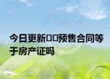 今日更新﻿﻿预售合同等于房产证吗