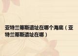 亚特兰蒂斯遗址在哪个海底（亚特兰蒂斯遗址在哪）