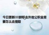 今日更新﻿﻿辞职去外地公积金需要怎么去提取