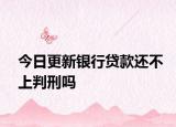 今日更新银行贷款还不上判刑吗