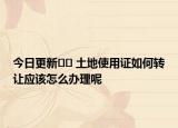 今日更新﻿﻿ 土地使用证如何转让应该怎么办理呢