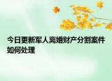 今日更新军人离婚财产分割案件如何处理