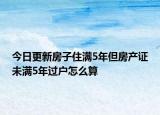 今日更新房子住满5年但房产证未满5年过户怎么算