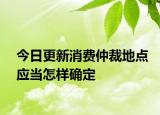 今日更新消费仲裁地点应当怎样确定