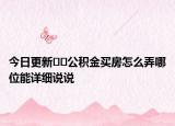 今日更新﻿﻿公积金买房怎么弄哪位能详细说说