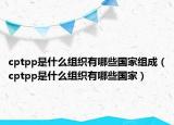 cptpp是什么组织有哪些国家组成（cptpp是什么组织有哪些国家）