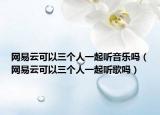 网易云可以三个人一起听音乐吗（网易云可以三个人一起听歌吗）
