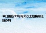 今日更新﻿﻿问问大伙土地使用证好办吗