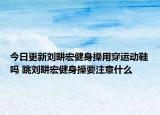 今日更新刘畊宏健身操用穿运动鞋吗 跳刘畊宏健身操要注意什么