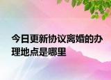 今日更新协议离婚的办理地点是哪里