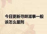 今日更新寻衅滋事一般该怎么量刑