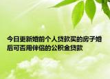 今日更新婚前个人贷款买的房子婚后可否用伴侣的公积金贷款