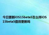 今日更新iOS15beta5怎么样iOS15beta5值得更新吗