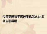 今日更新孩子沉迷手机怎么办 怎么去引导呢