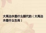 大禹治水是什么朝代的（大禹治水是什么生肖）