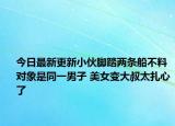 今日最新更新小伙脚踏两条船不料对象是同一男子 美女变大叔太扎心了