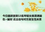 今日最新更新13名年轻女孩遭遇骗色+骗财 还主动与对方发生性关系
