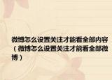 微博怎么设置关注才能看全部内容（微博怎么设置关注才能看全部微博）