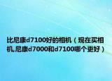 比尼康d7100好的相机（现在买相机,尼康d7000和d7100哪个更好）