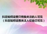 抖音如何设置只有我关注的人可见（抖音如何设置关注人仅自己可见）