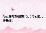 马云的儿女在做什么（马云的儿子是谁）