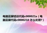 电脑蓝屏错误代码c000021a（电脑蓝屏代码c0000218 怎么处理?）