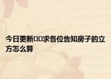 今日更新﻿﻿求各位告知房子的立方怎么算