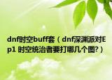 dnf时空buff套（dnf深渊派对Ep1 时空统治者要打哪几个图?）