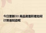 今日更新﻿﻿ 商品房面积差如何计算谁知道呢