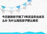 今日更新房子挂了3年还没卖出去怎么办 为什么现在房子那么难卖