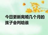 今日更新离婚几个月的孩子会判给谁