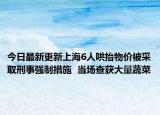 今日最新更新上海6人哄抬物价被采取刑事强制措施  当场查获大量蔬菜
