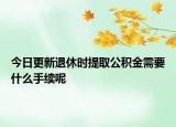 今日更新退休时提取公积金需要什么手续呢