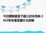 今日更新夏至下雨三伏天热吗 2022年年夏至是什么时候