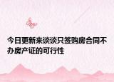 今日更新来谈谈只签购房合同不办房产证的可行性