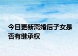 今日更新离婚后子女是否有继承权