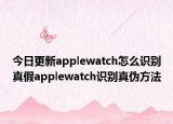 今日更新applewatch怎么识别真假applewatch识别真伪方法