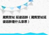 葳蕤繁祉 延彼遐龄（葳蕤繁祉延彼遐龄是什么意思）