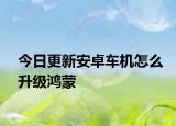 今日更新安卓车机怎么升级鸿蒙