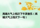 高端大气上档次下午茶音乐（高端大气上档次下一句）