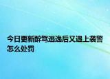 今日更新醉驾逃逸后又遇上袭警怎么处罚
