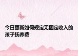 今日更新如何规定无固定收入的孩子抚养费