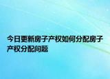 今日更新房子产权如何分配房子产权分配问题